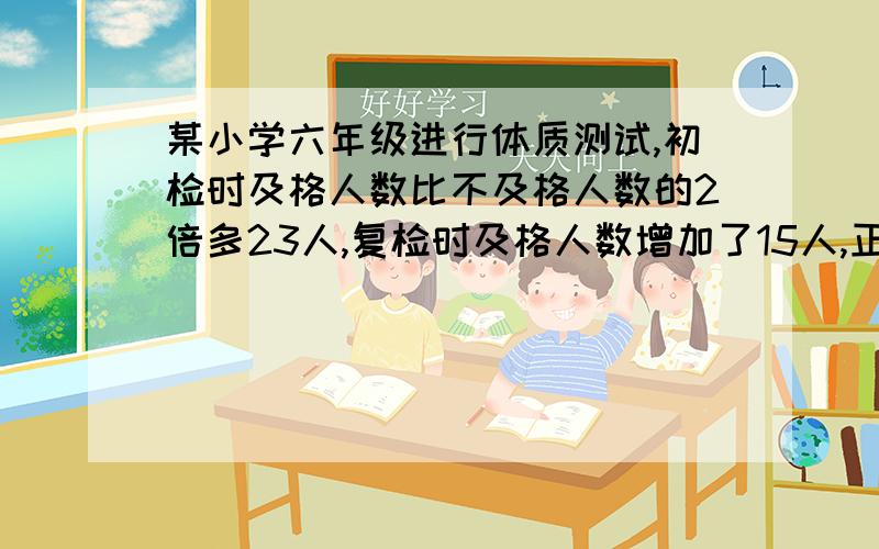 某小学六年级进行体质测试,初检时及格人数比不及格人数的2倍多23人,复检时及格人数增加了15人,正好是不及格人数的4倍.求共有多少人参加检测?（用方程解）