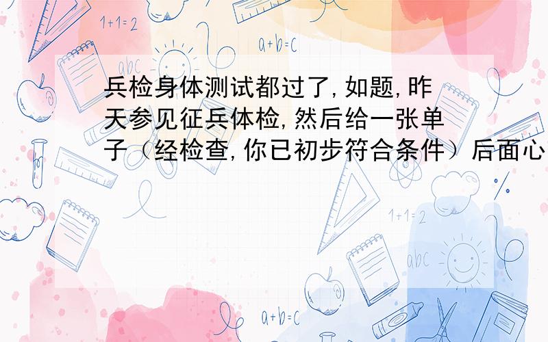 兵检身体测试都过了,如题,昨天参见征兵体检,然后给一张单子（经检查,你已初步符合条件）后面心理测试,结果留下来了,搞什么专家会诊,晚上得到通知已经过了!今晨,抽血,尿检!也通过了!请