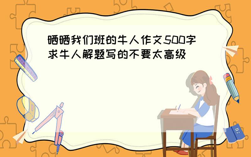 晒晒我们班的牛人作文500字求牛人解题写的不要太高级