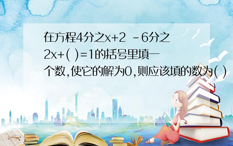 在方程4分之x+2 －6分之2x+( )=1的括号里填一个数,使它的解为0,则应该填的数为( )