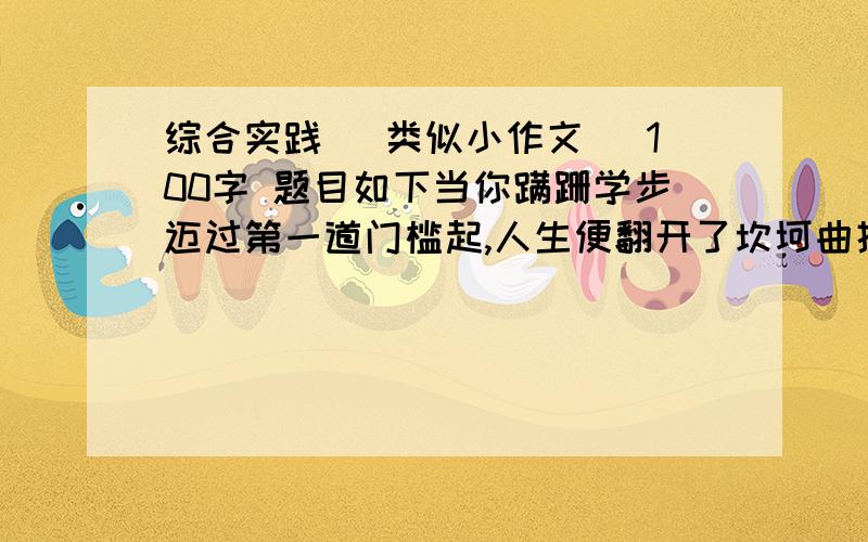 综合实践 （类似小作文) 100字 题目如下当你蹒跚学步迈过第一道门槛起,人生便翻开了坎坷曲折的一页,在我们成长过程中,跨过无数的门槛,有一步跨越,有摔倒,有时望而却步.面对人生的门槛,