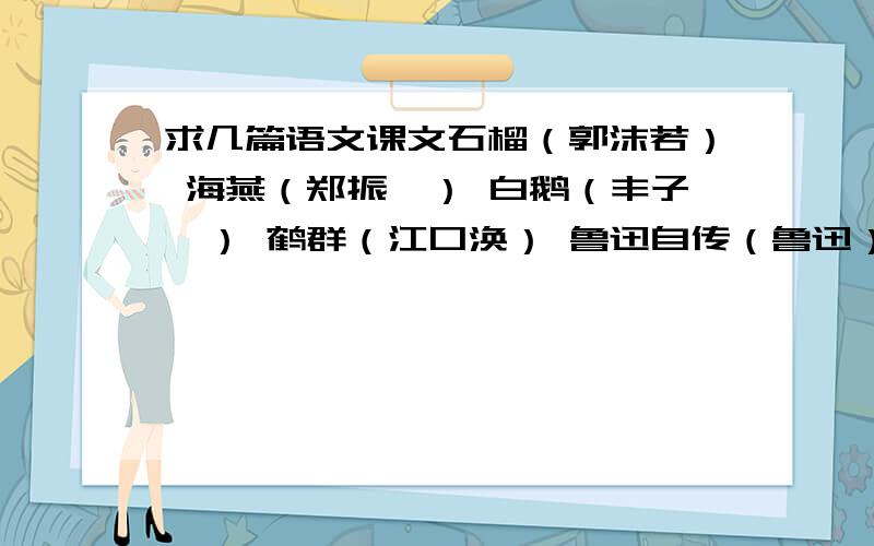 求几篇语文课文石榴（郭沫若） 海燕（郑振铎） 白鹅（丰子恺） 鹤群（江口涣） 鲁迅自传（鲁迅） 毛泽东的少年时代（埃德加·斯诺） 第一千个球（贝利） 少年爱因斯坦（王滨等） 骆驼