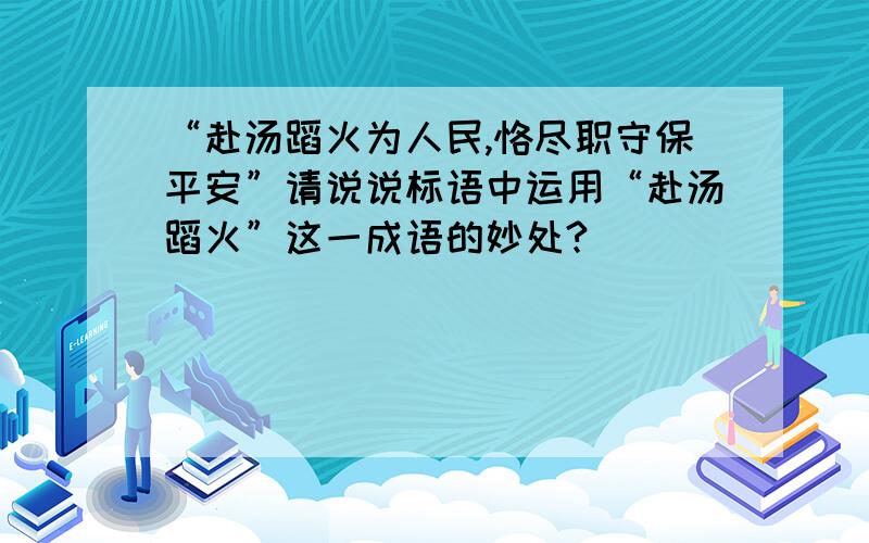 “赴汤蹈火为人民,恪尽职守保平安”请说说标语中运用“赴汤蹈火”这一成语的妙处?