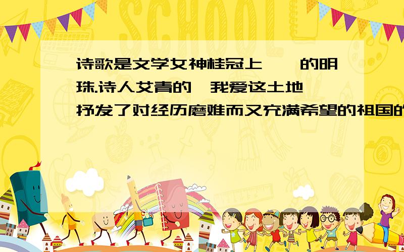 诗歌是文学女神桂冠上璀璨的明珠.诗人艾青的《我爱这土地》抒发了对经历磨难而又充满希望的祖国的挚爱之诗歌是文学女神桂冠上璀璨的明珠.①诗人艾青的《我爱这土地》抒发了对经历