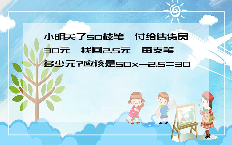 小明买了50枝笔,付给售货员30元,找回2.5元,每支笔多少元?应该是50x-2.5=30