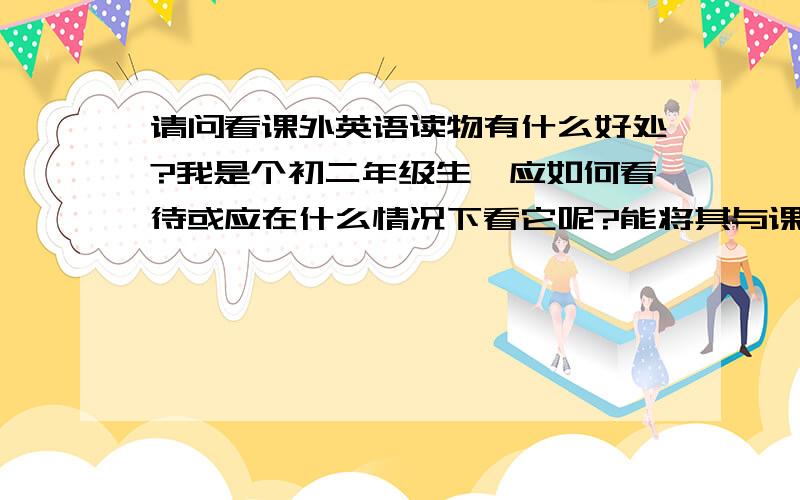 请问看课外英语读物有什么好处?我是个初二年级生,应如何看待或应在什么情况下看它呢?能将其与课外语...请问看课外英语读物有什么好处?我是个初二年级生,应如何看待或应在什么情况下