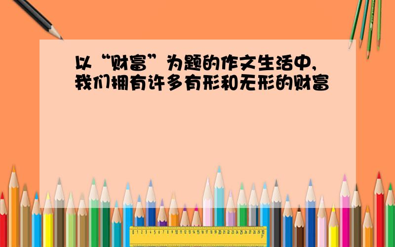 以“财富”为题的作文生活中,我们拥有许多有形和无形的财富