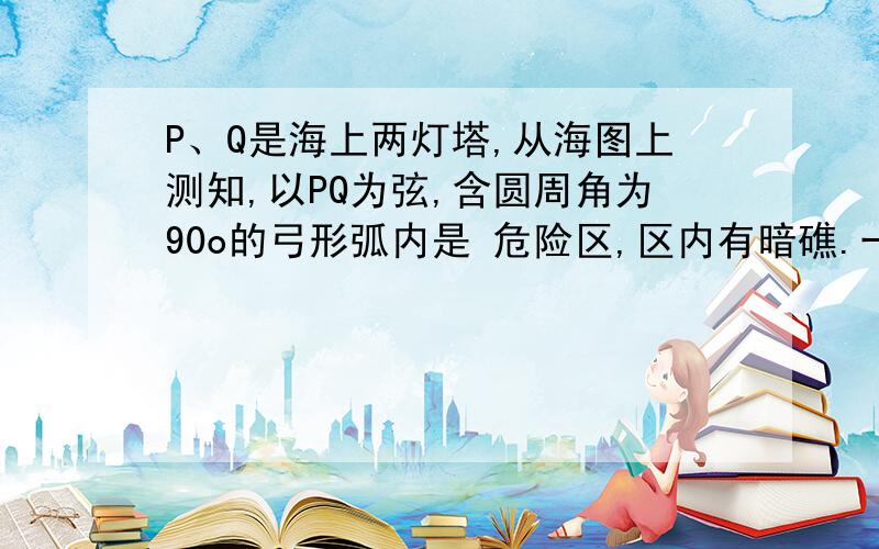 P、Q是海上两灯塔,从海图上测知,以PQ为弦,含圆周角为90o的弓形弧内是 危险区,区内有暗礁.一海轮在开始时测得两 灯塔都在它的北60o东外,海轮向东航行一段 距,测得灯塔P在它的正北方向,灯塔