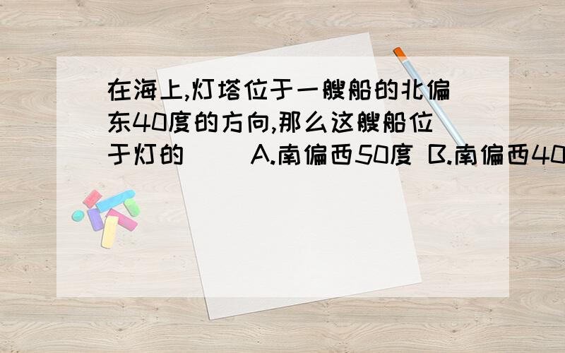 在海上,灯塔位于一艘船的北偏东40度的方向,那么这艘船位于灯的( )A.南偏西50度 B.南偏西40度 C.北偏东50度 D.北偏东40度