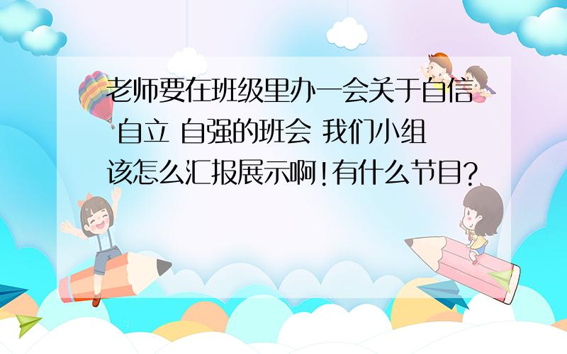 老师要在班级里办一会关于自信 自立 自强的班会 我们小组该怎么汇报展示啊!有什么节目?