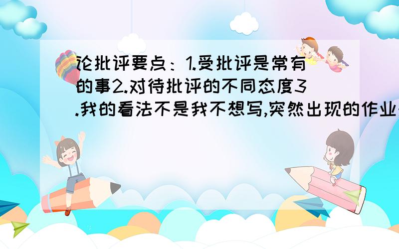 论批评要点：1.受批评是常有的事2.对待批评的不同态度3.我的看法不是我不想写,突然出现的作业来得太突然.要停电了,