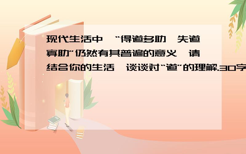 现代生活中,“得道多助,失道寡助”仍然有其普遍的意义,请结合你的生活,谈谈对“道”的理解.30字以上