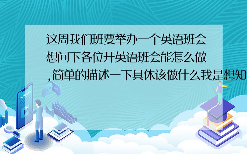 这周我们班要举办一个英语班会想问下各位开英语班会能怎么做,简单的描述一下具体该做什么我是想知道到底该怎么做!.....