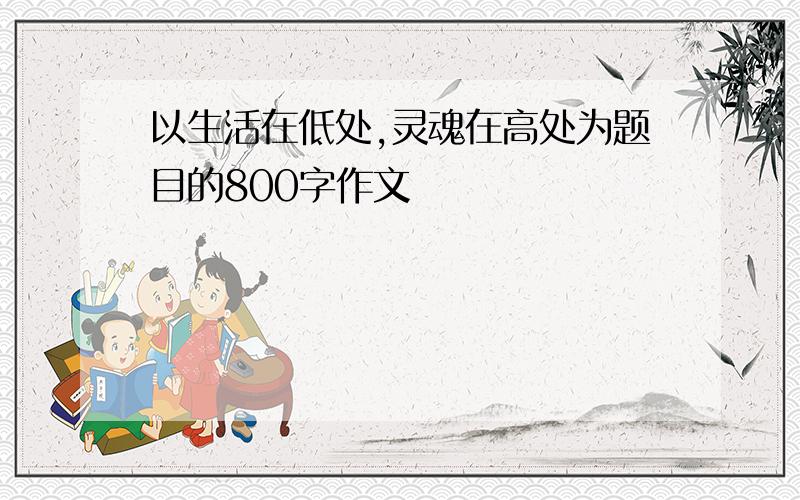 以生活在低处,灵魂在高处为题目的800字作文