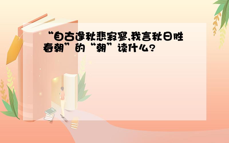 “自古逢秋悲寂寥,我言秋日胜春朝”的“朝”读什么?