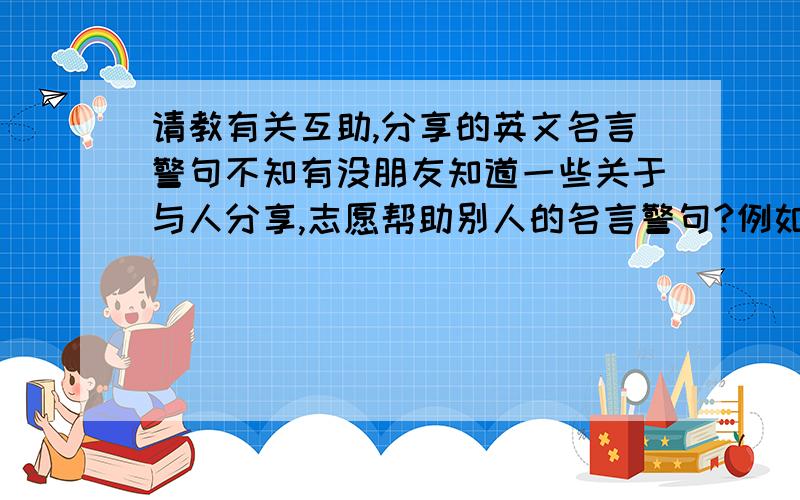 请教有关互助,分享的英文名言警句不知有没朋友知道一些关于与人分享,志愿帮助别人的名言警句?例如：快乐与人分享就是两分快乐,痛苦与人分享则是半个痛苦之类的.或者帮助别人就是帮