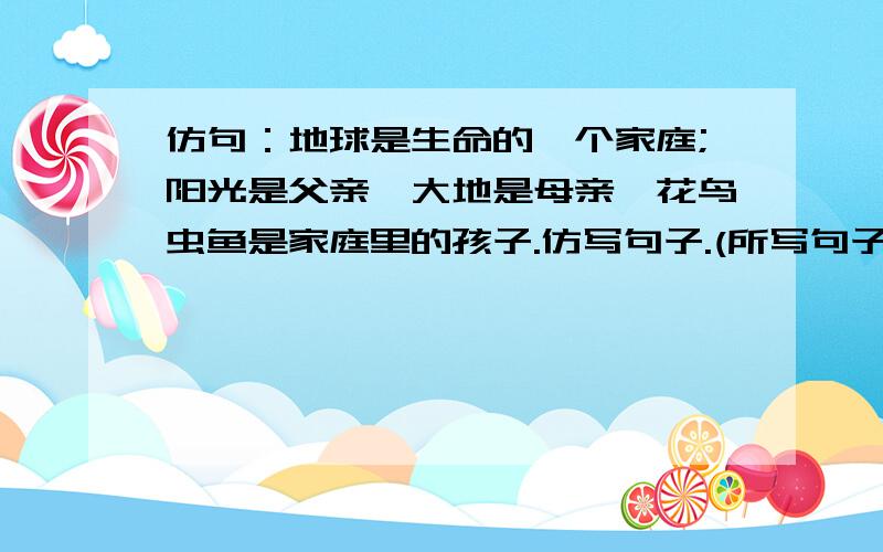 仿句：地球是生命的一个家庭;阳光是父亲,大地是母亲,花鸟虫鱼是家庭里的孩子.仿写句子.(所写句子必须与例句的修辞句式相同) 例句:地球是生命的一个家庭;阳光是父亲,大地是母亲,花鸟虫