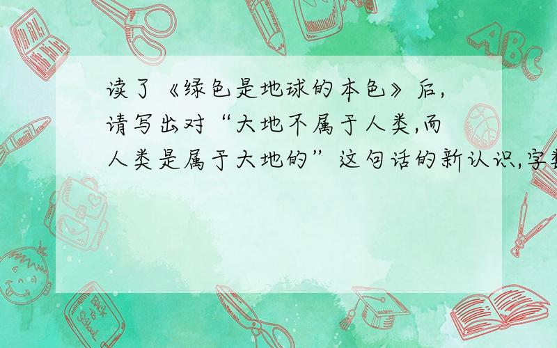 读了《绿色是地球的本色》后,请写出对“大地不属于人类,而人类是属于大地的”这句话的新认识,字数不少接：80个