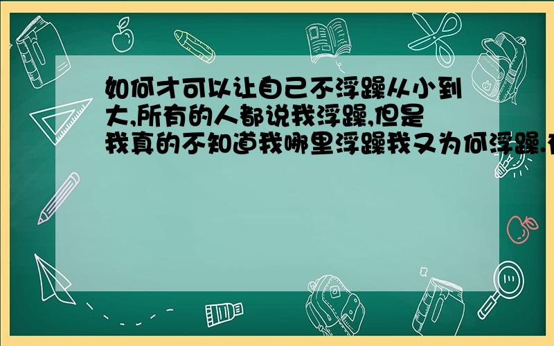 如何才可以让自己不浮躁从小到大,所有的人都说我浮躁,但是我真的不知道我哪里浮躁我又为何浮躁.有时候想去踏踏实实的去干点事情（在一个的时候才会去想）,可是总是不能静下来好好的