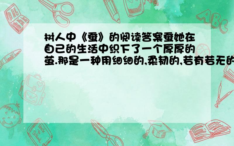 树人中《蚕》的阅读答案蚕她在自己的生活中织下了一个厚厚的茧.那是一种用细细的,柔韧的,若有若无的丝织成的,是痛苦的丝织成的.她埋怨、气恼,然后就是焦急,甚至自己折磨自己.她想用