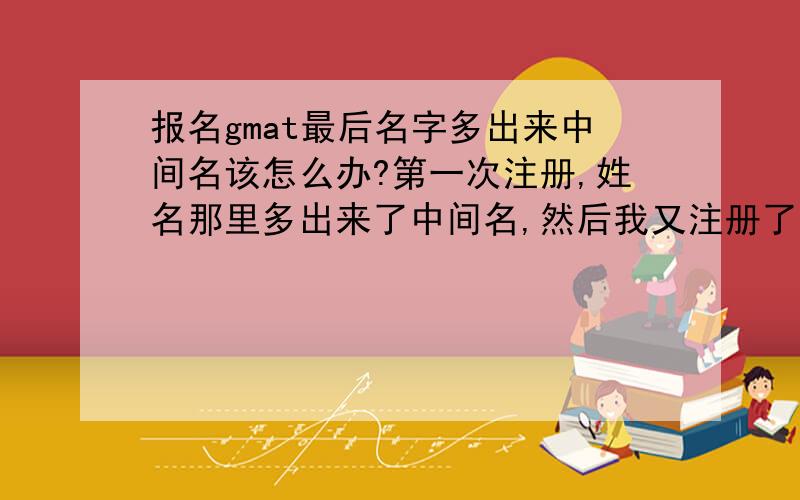 报名gmat最后名字多出来中间名该怎么办?第一次注册,姓名那里多出来了中间名,然后我又注册了一次,但是最后得到的ID还是我第一次的,那该怎么办?如果给护照的传真的话,有个过期的,新的还