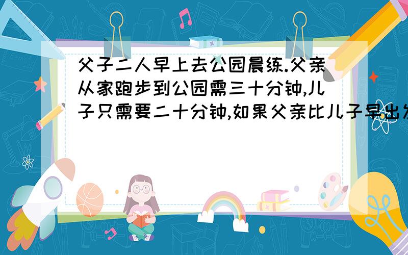 父子二人早上去公园晨练.父亲从家跑步到公园需三十分钟,儿子只需要二十分钟,如果父亲比儿子早出发五分钟.儿子追上父亲需多少分钟?