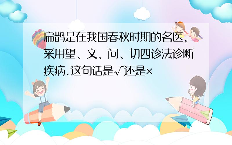 扁鹊是在我国春秋时期的名医,采用望、文、问、切四诊法诊断疾病.这句话是√还是×