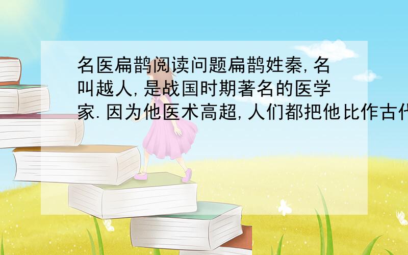 名医扁鹊阅读问题扁鹊姓秦,名叫越人,是战国时期著名的医学家.因为他医术高超,人们都把他比作古代的神医扁鹊,久而久之,大家都叫他扁鹊,反而很少有人知道他的真名秦越人了.扁鹊周游列