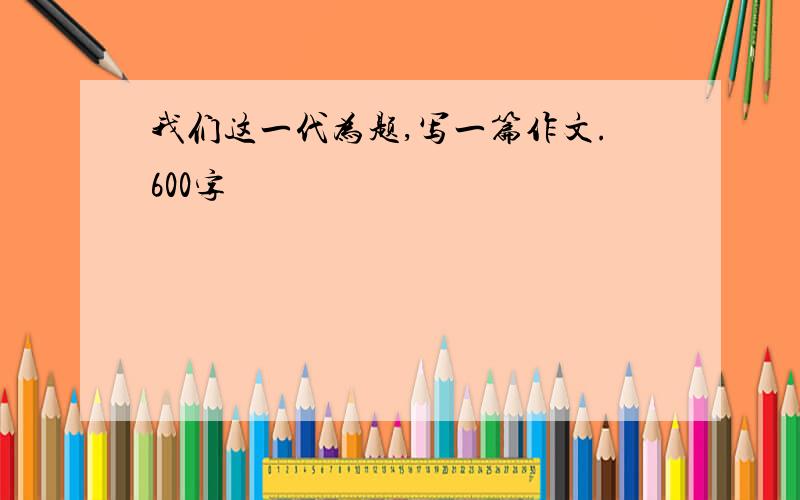 我们这一代为题,写一篇作文.600字