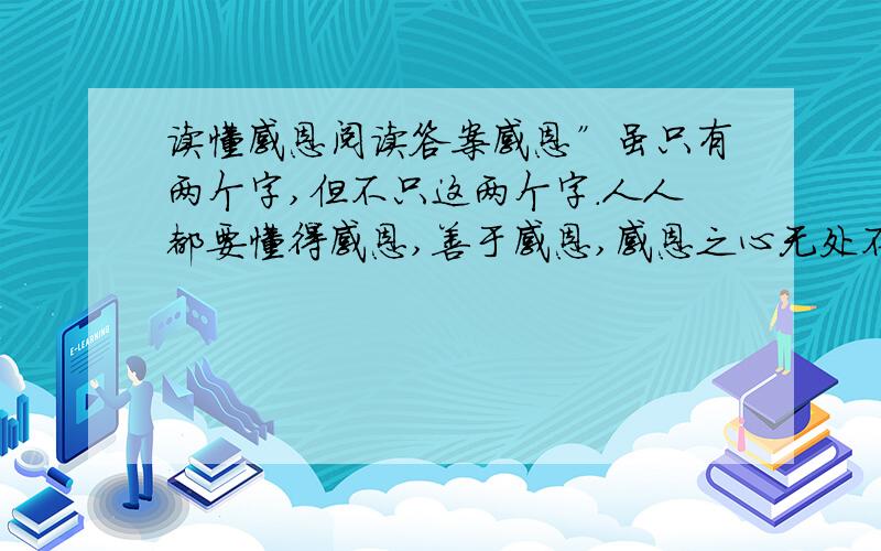 读懂感恩阅读答案感恩”虽只有两个字,但不只这两个字.人人都要懂得感恩,善于感恩,感恩之心无处不在,感恩之情不可取代.　　本文从施恩、感恩、报恩的矛盾里,告知人们要“滴水之恩,当