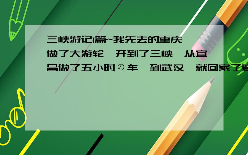 三峡游记1篇~我先去的重庆,做了大游轮,开到了三峡,从宜昌做了五小时の车,到武汉,就回家了要求是以感受为主,表问度娘!好地花,我加钱钱哦!不要流水账!