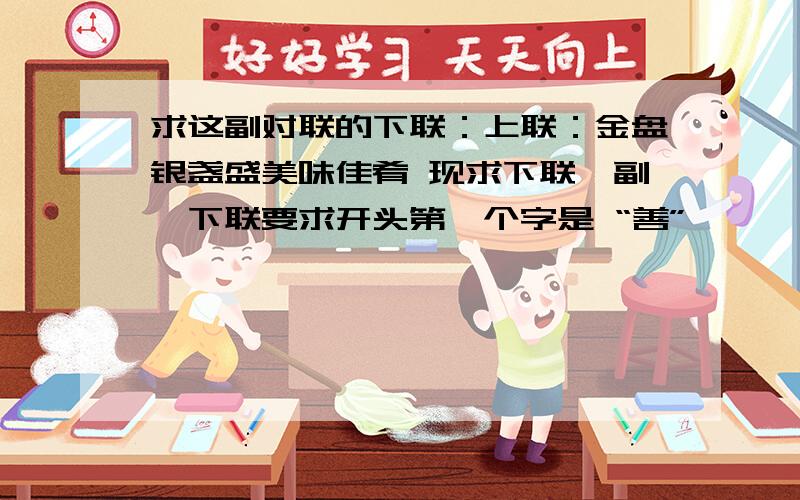 求这副对联的下联：上联：金盘银盏盛美味佳肴 现求下联一副,下联要求开头第一个字是 “善”