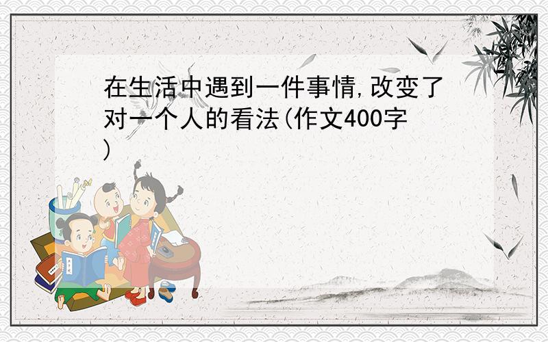 在生活中遇到一件事情,改变了对一个人的看法(作文400字)