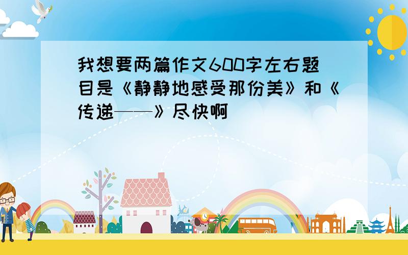 我想要两篇作文600字左右题目是《静静地感受那份美》和《传递——》尽快啊