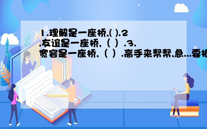 1.理解是一座桥,( ).2.友谊是一座桥,（ ）.3.宽容是一座桥,（ ）.高手来帮帮,急...要根据这种句式想象4楼的不错,还有更好的吗