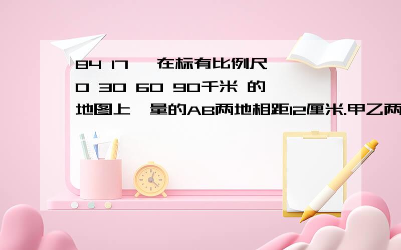 84 17 、在标有比例尺 0 30 60 90千米 的地图上,量的AB两地相距12厘米.甲乙两车同时从两地出发相向而行,3小时后相遇,已知甲乙两车的速度比是7：5求两车的速度