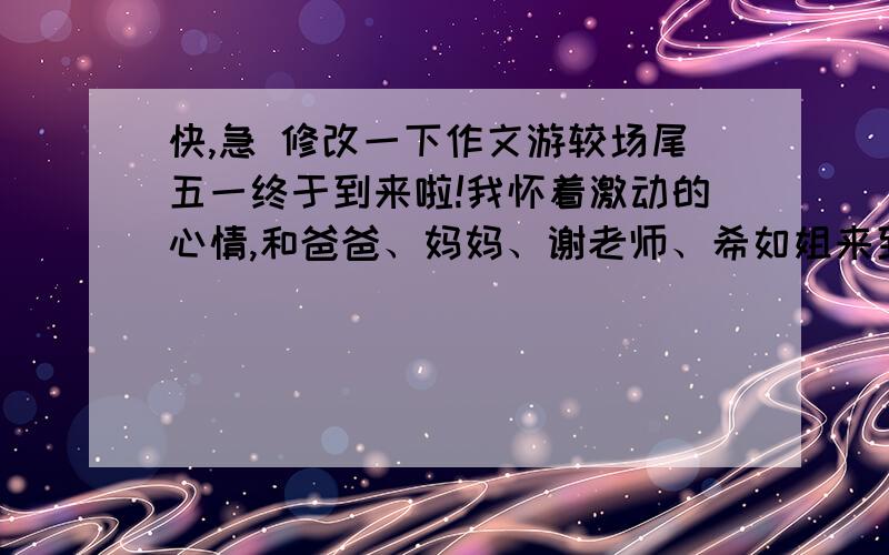 快,急 修改一下作文游较场尾五一终于到来啦!我怀着激动的心情,和爸爸、妈妈、谢老师、希如姐来到了较场尾,我们玩得可开心了!在经过了两个半小时的车程后,我们终于来到了我们的目的地