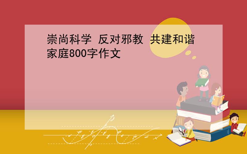 崇尚科学 反对邪教 共建和谐家庭800字作文