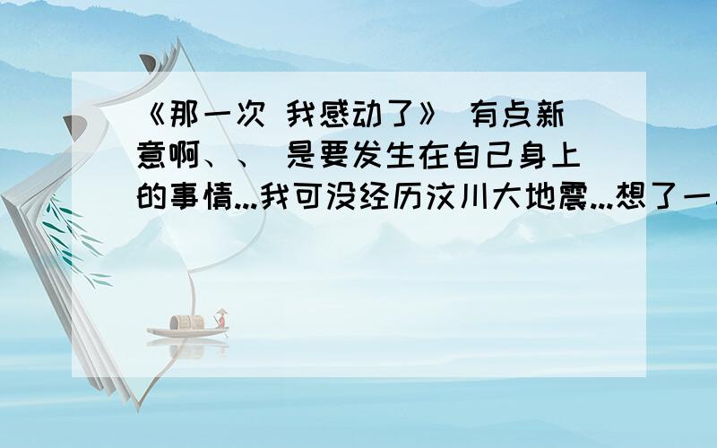 《那一次 我感动了》 有点新意啊、、 是要发生在自己身上的事情...我可没经历汶川大地震...想了一早上也想不起什么事令我感动了、哎.请你们帮帮忙给找找素材.作文我自己写可以的,我要