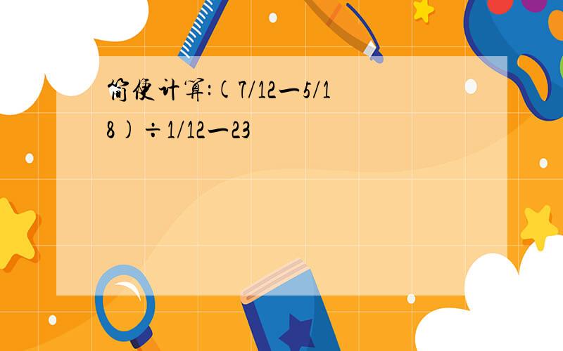 简便计算:(7/12一5/18)÷1/12一23