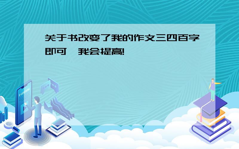 关于书改变了我的作文三四百字即可,我会提高!