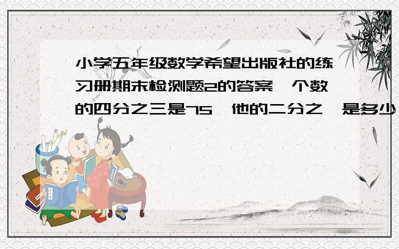 小学五年级数学希望出版社的练习册期末检测题2的答案一个数的四分之三是75,他的二分之一是多少