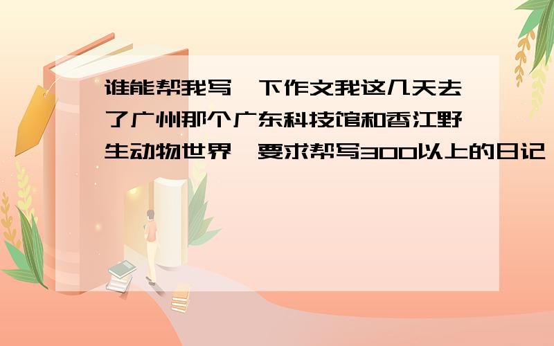 谁能帮我写一下作文我这几天去了广州那个广东科技馆和香江野生动物世界,要求帮写300以上的日记,最好多几篇,追加100分