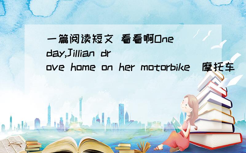 一篇阅读短文 看看啊One day,Jillian drove home on her motorbike(摩托车).She drove quickly because she knew her husband was behind her in his car and she wanted to arrive first.Suddenly she saw a policeman in front of her.He held up his han