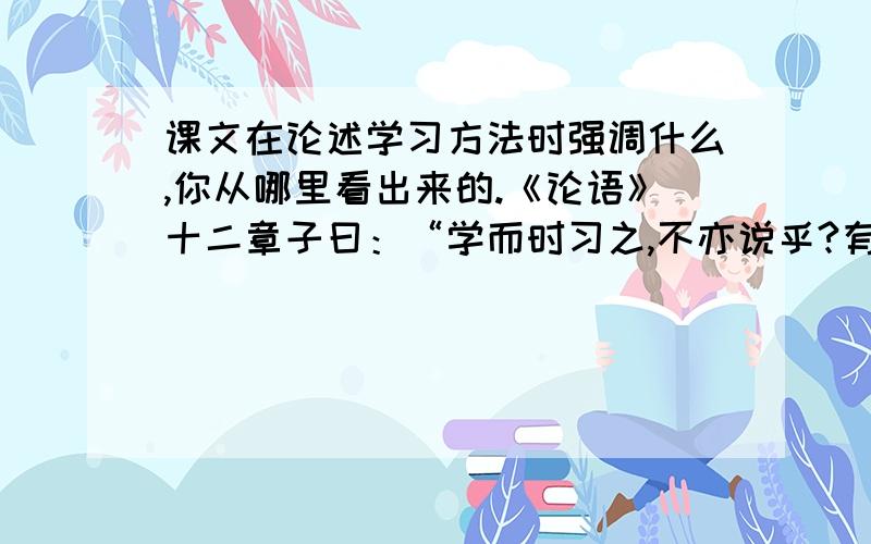 课文在论述学习方法时强调什么,你从哪里看出来的.《论语》十二章子曰：“学而时习之,不亦说乎?有朋自远方来,不亦乐乎?人不知而不愠,不亦君子乎?”曾子曰：“吾日三省吾身：为人谋而