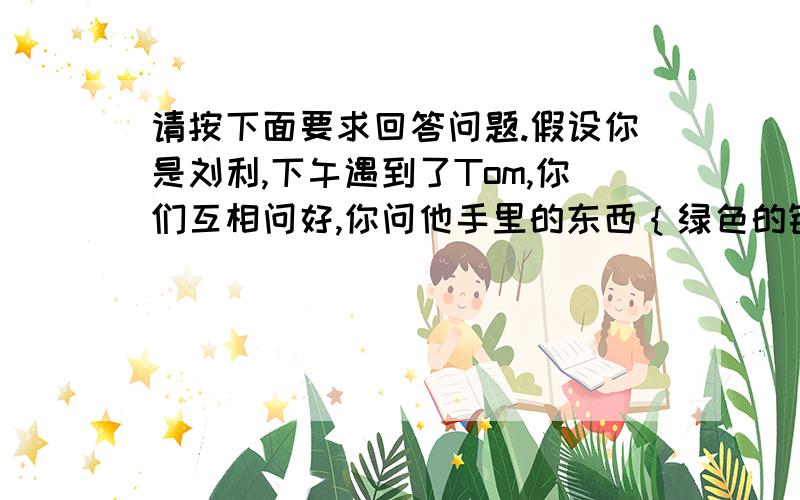 请按下面要求回答问题.假设你是刘利,下午遇到了Tom,你们互相问好,你问他手里的东西｛绿色的钢笔}英语怎么说,并询问了它的颜色和拼写.Tom告诉了你,你感谢了他.根据以上提示写一段英文对