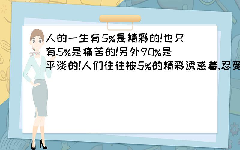 人的一生有5%是精彩的!也只有5%是痛苦的!另外90%是平淡的!人们往往被5%的精彩诱惑着,忍受着5%的