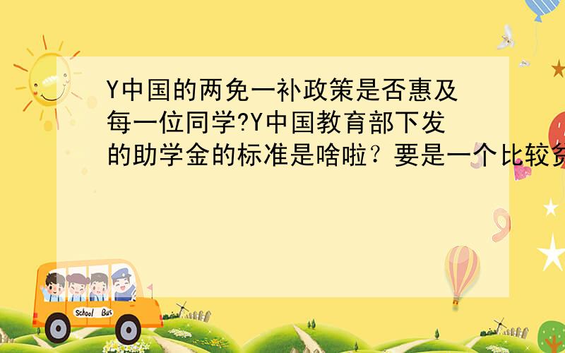 Y中国的两免一补政策是否惠及每一位同学?Y中国教育部下发的助学金的标准是啥啦？要是一个比较贫困的学生没有申请上，反而家庭富裕的同学领上了该怎么办？