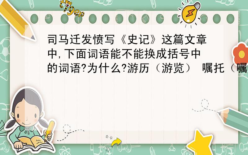 司马迁发愤写《史记》这篇文章中,下面词语能不能换成括号中的词语?为什么?游历（游览） 嘱托（嘱咐） 横祸（灾祸） 残生（一生）