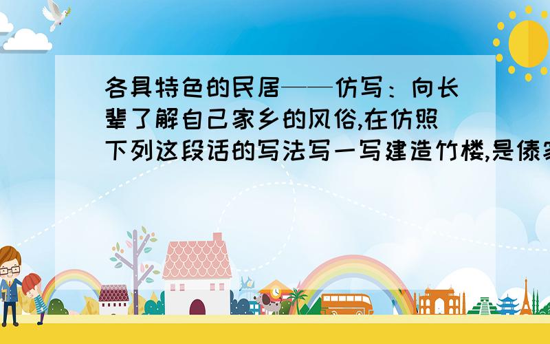 各具特色的民居——仿写：向长辈了解自己家乡的风俗,在仿照下列这段话的写法写一写建造竹楼,是傣家生活中的一件大事.按照传统习俗,先要选好地方,打好地基,再立柱架梁.一幢竹楼最主要